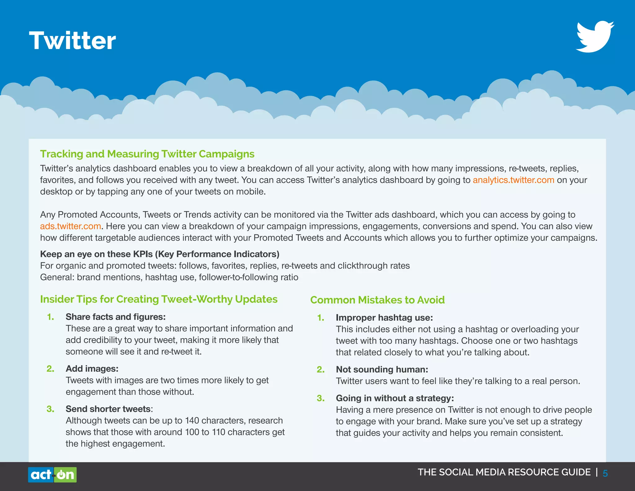THE SOCIAL MEDIA RESOURCE GUIDE | 5
Twitter
Tracking and Measuring Twitter Campaigns
Twitter’s analytics dashboard enables you to view a breakdown of all your activity, along with how many impressions, re-tweets, replies,
favorites, and follows you received with any tweet. You can access Twitter’s analytics dashboard by going to analytics.twitter.com on your
desktop or by tapping any one of your tweets on mobile.
Any Promoted Accounts, Tweets or Trends activity can be monitored via the Twitter ads dashboard, which you can access by going to
ads.twitter.com. Here you can view a breakdown of your campaign impressions, engagements, conversions and spend. You can also view
how different targetable audiences interact with your Promoted Tweets and Accounts which allows you to further optimize your campaigns.
Keep an eye on these KPIs (Key Performance Indicators)
For organic and promoted tweets: follows, favorites, replies, re-tweets and clickthrough rates
General: brand mentions, hashtag use, follower-to-following ratio
Insider Tips for Creating Tweet-Worthy Updates
1.	 Share facts and figures:
These are a great way to share important information and
add credibility to your tweet, making it more likely that
someone will see it and re-tweet it.
2.	 Add images:
Tweets with images are two times more likely to get
engagement than those without.
3.	 Send shorter tweets:
Although tweets can be up to 140 characters, research
shows that those with around 100 to 110 characters get
the highest engagement.
Common Mistakes to Avoid
1.	 Improper hashtag use:
This includes either not using a hashtag or overloading your
tweet with too many hashtags. Choose one or two hashtags
that related closely to what you’re talking about.
2.	 Not sounding human:
Twitter users want to feel like they’re talking to a real person.
3.	 Going in without a strategy:
Having a mere presence on Twitter is not enough to drive people
to engage with your brand. Make sure you’ve set up a strategy
that guides your activity and helps you remain consistent.
 