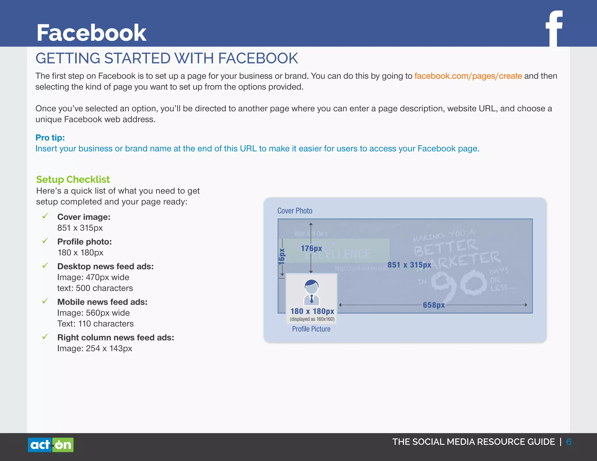 THE SOCIAL MEDIA RESOURCE GUIDE | 6
Facebook
GETTING STARTED WITH FACEBOOK
The first step on Facebook is to set up a page for your business or brand. You can do this by going to facebook.com/pages/create and then
selecting the kind of page you want to set up from the options provided.
Once you’ve selected an option, you’ll be directed to another page where you can enter a page description, website URL, and choose a
unique Facebook web address.
Pro tip:
Insert your business or brand name at the end of this URL to make it easier for users to access your Facebook page.
176px
16px
Proﬁle Picture
658px
AD SPECS
Your ad will look different depending on where it shows on Facebook. Your ad may
also display in a different format if you use a smaller than recommended image size.
Below are examples of how text count and the images size could be different.
Desktop News Feed Mobile News Feed Right Column
FACEBOOK
180 x 180px
(displayed as 160x160)
851 x 315px
Cover Photo
Setup Checklist
Here’s a quick list of what you need to get
setup completed and your page ready:
99 Cover image:
851 x 315px
99 Profile photo:
180 x 180px
99 Desktop news feed ads:
Image: 470px wide
text: 500 characters
99 Mobile news feed ads:
Image: 560px wide
Text: 110 characters
99 Right column news feed ads:
Image: 254 x 143px
 