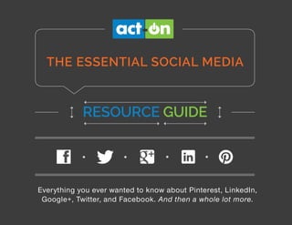 THE SOCIAL MEDIA RESOURCE GUIDE | 1
THE SOCIAL MEDIA RESOURCE GUIDE:
Everything You Ever Wanted to Know About Pinterest, LinkedIn, Google+,
Twitter, and Facebook.
And Then a Whole Lot More.
Your Guide to a Successful Social Media Program
THE ESSENTIAL SOCIAL MEDIA
RESOURCE GUIDE
Everything you ever wanted to know about Pinterest, LinkedIn,
Google+, Twitter, and Facebook. And then a whole lot more.
 