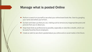 Manage what is posted Online
 Perform a search on yourself to see what your online brand looks like. Start by googling
your name and where you’re from.
 Go back and clean up what you can, making sure to remove any inappropriate posts and
pictures from you or about you.
 Keep head shots as professional as possible, especially on sites like LinkedIn, which can
be easily found by future employers.
 Create an alert to see what is posted about you online and on social media in the future.
 