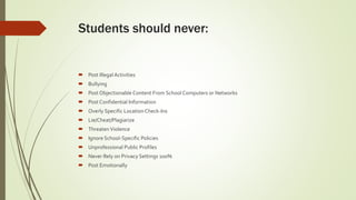  Post Illegal Activities
 Bullying
 Post Objectionable Content From School Computers or Networks
 Post Confidential Information
 Overly Specific Location Check-Ins
 Lie/Cheat/Plagiarize
 ThreatenViolence
 Ignore School-Specific Policies
 Unprofessional Public Profiles
 Never Rely on Privacy Settings 100%
 Post Emotionally
Students should never:
 