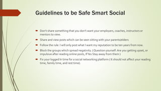 Guidelines to be Safe Smart Social
 Don’t share something that you don’t want your employers, coaches, instructors or
mentors to view.
 Share and view posts which can be seen sitting with your parents/elders
 Follow the rule: I will only post what I want my reputation to be ten years from now.
 Block the groups which spread negativity. ( Question yourself: Are you getting upset, or
impulsive after reading online posts, IfYes Stay away from them )
 Fix your logged In time for a social networking platform ( It should not affect your reading
time, family time, and rest time).
 