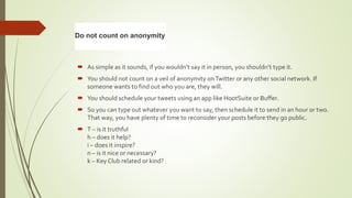  As simple as it sounds, if you wouldn’t say it in person, you shouldn’t type it.
 You should not count on a veil of anonymity onTwitter or any other social network. If
someone wants to find out who you are, they will.
 You should schedule your tweets using an app like HootSuite or Buffer.
 So you can type out whatever you want to say, then schedule it to send in an hour or two.
That way, you have plenty of time to reconsider your posts before they go public.
 T – is it truthful
h – does it help?
i – does it inspire?
n – is it nice or necessary?
k – Key Club related or kind?
Do not count on anonymity
 