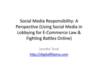 Social	
  Media	
  Responsibility:	
  A	
  
Perspec6ve	
  (Using	
  Social	
  Media	
  in	
  
 Lobbying	
  for	
  E-­‐Commerce	
  Law	
  &	
  
     Figh6ng	
  BaFles	
  Online)	
  

               JaneFe	
  Toral	
  
          hFp://digitalﬁlipino.com	
  
 
