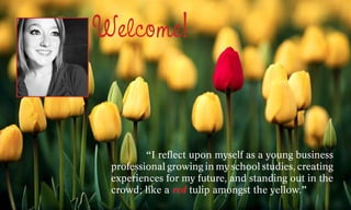Welcome!


 	       “I reflect upon myself as a young business
 professional growing in my school studies, creating
 experiences for my future, and standing out in the
 crowd; like a red tulip amongst the yellow.”
 