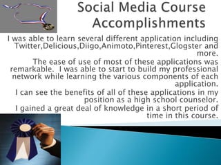 I was able to learn several different application including
Twitter,Delicious,Diigo,Animoto,Pinterest,Glogster and
more.
The ease of use of most of these applications was
remarkable. I was able to start to build my professional
network while learning the various components of each
application.
I can see the benefits of all of these applications in my
position as a high school counselor.
I gained a great deal of knowledge in a short period of
time in this course.
 