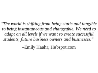 “ The world is shifting from being static and tangible to being instantaneous and changeable. We need to adapt on all levels if we want to create successful students, future business owners and businesses.”   – Emily Haahr, Hubspot.com 