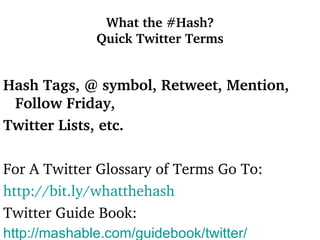 What the #Hash? Quick Twitter Terms Hash Tags, @ symbol, Retweet, Mention, Follow Friday,  Twitter Lists, etc. For A Twitter Glossary of Terms Go To: http://bit.ly/whatthehash   Twitter Guide Book: http:// mashable.com /guidebook/twitter/   