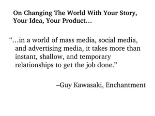“… in a world of mass media, social media, and advertising media, it takes more than instant, shallow, and temporary relationships to get the job done.” – Guy Kawasaki, Enchantment On Changing The World With Your Story, Your Idea, Your Product… 