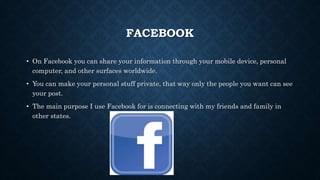 FACEBOOK
• On Facebook you can share your information through your mobile device, personal
computer, and other surfaces worldwide.
• You can make your personal stuff private, that way only the people you want can see
your post.
• The main purpose I use Facebook for is connecting with my friends and family in
other states.
 