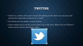 TWITTER
• Twitter is a online news and a social networking service where you can post and
interact by using what is known as a “tweet”
• On twitter you can make you post private.
• I have twitter but in all my social media I use it the least. When I do use Twitter I
look at sports tweets and sports videos.
 