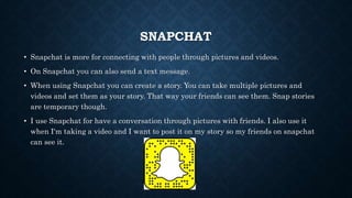 SNAPCHAT
• Snapchat is more for connecting with people through pictures and videos.
• On Snapchat you can also send a text message.
• When using Snapchat you can create a story. You can take multiple pictures and
videos and set them as your story. That way your friends can see them. Snap stories
are temporary though.
• I use Snapchat for have a conversation through pictures with friends. I also use it
when I'm taking a video and I want to post it on my story so my friends on snapchat
can see it.
 