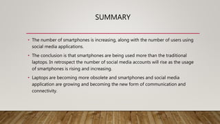 SUMMARY
• The number of smartphones is increasing, along with the number of users using
social media applications.
• The conclusion is that smartphones are being used more than the traditional
laptops. In retrospect the number of social media accounts will rise as the usage
of smartphones is rising and increasing.
• Laptops are becoming more obsolete and smartphones and social media
application are growing and becoming the new form of communication and
connectivity.
 
