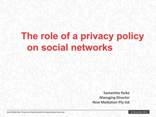 The role of a privacy policy
on social networks

Samantha Yorke
Managing Director
New Mediation Pty Ltd
Social Media Risk, Privacy and Governance© 2013 New MediationPtyLimited

12 November 2013

 