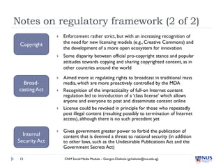 Notes on regulatory framework (2 of 2)
                  Enforcement rather strict, but with an increasing recognition of
                   the need for new licensing models (e.g., Creative Commons) and
 Copyright
                   the development of a more open ecosystem for innovation
                  Some disparity between official pro-copyright stance and popular
                   attitudes towards copying and sharing copyrighted content, as in
                   other countries around the world

                  Aimed more at regulating rights to broadcast in traditional mass
   Broad-          media, which are more proactively controlled by the MDA
 casting Act      Recognition of the impracticality of full-on Internet content
                   regulation led to introduction of a ‘class license’ which allows
                   anyone and everyone to post and disseminate content online
                  License could be revoked in principle for those who repeatedly
                   post illegal content (resulting possibly to termination of Internet
                   access), although there is no such precedent yet

                  Gives government greater power to forbid the publication of
  Internal         content that is deemed a threat to national security (in addition
Security Act       to other laws, such as the Undesirable Publications Act and the
                   Government Secrets Act)

 12                CNM Social Media Module – Giorgos Cheliotis (gcheliotis@nus.edu.sg)
 