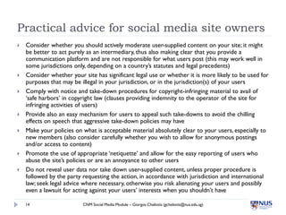 Practical advice for social media site owners
   Consider whether you should actively moderate user-supplied content on your site; it might
    be better to act purely as an intermediary, thus also making clear that you provide a
    communication platform and are not responsible for what users post (this may work well in
    some jurisdictions only, depending on a country’s statutes and legal precedents)
   Consider whether your site has significant legal use or whether it is more likely to be used for
    purposes that may be illegal in your jurisdiction, or in the jurisdiction(s) of your users
   Comply with notice and take-down procedures for copyright-infringing material to avail of
    ‘safe harbors’ in copyright law (clauses providing indemnity to the operator of the site for
    infringing activities of users)
   Provide also an easy mechanism for users to appeal such take-downs to avoid the chilling
    effects on speech that aggressive take-down policies may have
   Make your policies on what is acceptable material absolutely clear to your users, especially to
    new members (also consider carefully whether you wish to allow for anonymous postings
    and/or access to content)
   Promote the use of appropriate ‘netiquette’ and allow for the easy reporting of users who
    abuse the site’s policies or are an annoyance to other users
   Do not reveal user data nor take down user-supplied content, unless proper procedure is
    followed by the party requesting the action, in accordance with jurisdiction and international
    law; seek legal advice where necessary, otherwise you risk alienating your users and possibly
    even a lawsuit for acting against your users’ interests when you shouldn’t have

    14                    CNM Social Media Module – Giorgos Cheliotis (gcheliotis@nus.edu.sg)
 
