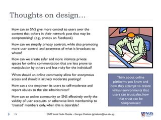Thoughts on design…
How can an SNS give more control to users over the
content that others in their network post that may be
compromising? (e.g., photos on Facebook)
How can we simplify privacy controls, while also promoting
more user control and awareness of what is broadcast to
whom?
How can we create safer and more intimate private
spaces for online communication that are less prone to
manipulation by others and less risky for the individual?

When should an online community allow for anonymous
access and should it actively moderate postings?                                            Think about online
                                                                                        platforms you know and
How can a site empower its users to self-moderate and                                  how they attempt to create
report abuses to the site administrator?                                                virtual environments that
                                                                                        users can trust; also, how
How can an online community or SNS effectively verify the
                                                                                             that trust can be
validity of user accounts or otherwise limit membership to
                                                                                               compromised
‘trusted’ members only, when this is desirable?

 15                     CNM Social Media Module – Giorgos Cheliotis (gcheliotis@nus.edu.sg)
 