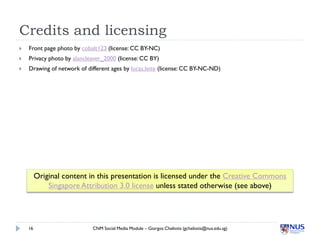 Credits and licensing
   Front page photo by cobalt123 (license: CC BY-NC)
   Privacy photo by alancleaver_2000 (license: CC BY)
   Drawing of network of different ages by lucas.leite (license: CC BY-NC-ND)




         Original content in this presentation is licensed under the Creative Commons
             Singapore Attribution 3.0 license unless stated otherwise (see above)




    16                      CNM Social Media Module – Giorgos Cheliotis (gcheliotis@nus.edu.sg)
 