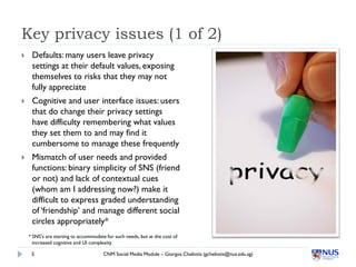 Key privacy issues (1 of 2)
    Defaults: many users leave privacy
     settings at their default values, exposing
     themselves to risks that they may not
     fully appreciate
    Cognitive and user interface issues: users
     that do change their privacy settings
     have difficulty remembering what values
     they set them to and may find it
     cumbersome to manage these frequently
    Mismatch of user needs and provided
     functions: binary simplicity of SNS (friend
     or not) and lack of contextual cues
     (whom am I addressing now?) make it
     difficult to express graded understanding
     of ‘friendship’ and manage different social
     circles appropriately*
    * SNS’s are starting to accommodate for such needs, but at the cost of
      increased cognitive and UI complexity

     5                                 CNM Social Media Module – Giorgos Cheliotis (gcheliotis@nus.edu.sg)
 