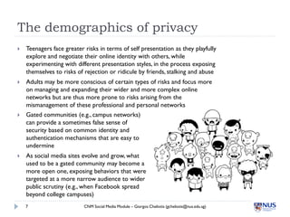 The demographics of privacy
   Teenagers face greater risks in terms of self presentation as they playfully
    explore and negotiate their online identity with others, while
    experimenting with different presentation styles, in the process exposing
    themselves to risks of rejection or ridicule by friends, stalking and abuse
   Adults may be more conscious of certain types of risks and focus more
    on managing and expanding their wider and more complex online
    networks but are thus more prone to risks arising from the
    mismanagement of these professional and personal networks
   Gated communities (e.g., campus networks)
    can provide a sometimes false sense of
    security based on common identity and
    authentication mechanisms that are easy to
    undermine
   As social media sites evolve and grow, what
    used to be a gated community may become a
    more open one, exposing behaviors that were
    targeted at a more narrow audience to wider
    public scrutiny (e.g., when Facebook spread
    beyond college campuses)
    7                      CNM Social Media Module – Giorgos Cheliotis (gcheliotis@nus.edu.sg)
 