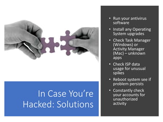 In Case You’re
Hacked: Solutions
• Run your antivirus
software
• Install any Operating
System upgrades
• Check Task Manager
(Windows) or
Activity Manager
(Mac) – unknown
apps
• Check ISP data
usage for unusual
spikes
• Reboot system see if
problem persists
• Constantly check
your accounts for
unauthorized
activity
 