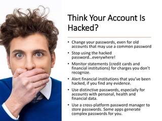Think Your Account Is
Hacked?
• Change your passwords, even for old
accounts that may use a common password
• Stop using the hacked
password…everywhere!
• Monitor statements (credit cards and
financial institutions) for charges you don’t
recognize.
• Alert financial institutions that you’ve been
hacked, if you find any evidence.
• Use distinctive passwords, especially for
accounts with personal, health and
financial data.
• Use a cross-platform password manager to
store passwords. Some apps generate
complex passwords for you.
 