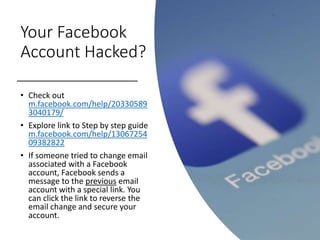 Your Facebook
Account Hacked?
• Check out
m.facebook.com/help/20330589
3040179/
• Explore link to Step by step guide
m.facebook.com/help/13067254
09382822
• If someone tried to change email
associated with a Facebook
account, Facebook sends a
message to the previous email
account with a special link. You
can click the link to reverse the
email change and secure your
account.
 
