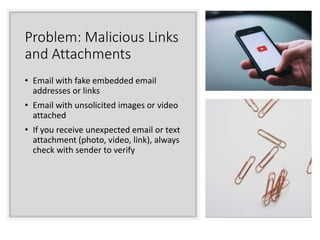 Problem: Malicious Links
and Attachments
• Email with fake embedded email
addresses or links
• Email with unsolicited images or video
attached
• If you receive unexpected email or text
attachment (photo, video, link), always
check with sender to verify
 