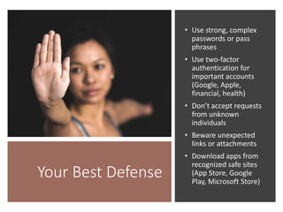 Your Best Defense
• Use strong, complex
passwords or pass
phrases
• Use two-factor
authentication for
important accounts
(Google, Apple,
financial, health)
• Don’t accept requests
from unknown
individuals
• Beware unexpected
links or attachments
• Download apps from
recognized safe sites
(App Store, Google
Play, Microsoft Store)
 