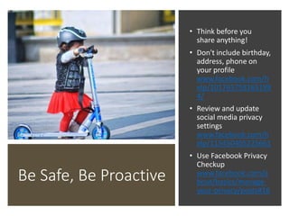 Be Safe, Be Proactive
• Think before you
share anything!
• Don't include birthday,
address, phone on
your profile
www.facebook.com/h
elp/101765758165199
4/
• Review and update
social media privacy
settings
www.facebook.com/h
elp/115450405225661
• Use Facebook Privacy
Checkup
www.facebook.com/a
bout/basics/manage-
your-privacy/posts#16
 
