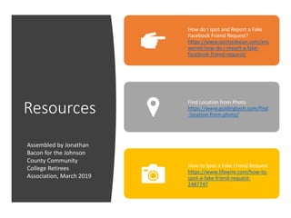 Resources
How do I spot and Report a Fake
Facebook Friend Request?
https://www.socmedsean.com/ans
wered-how-do-i-report-a-fake-
facebook-friend-request/
Find Location from Photo
https://www.guidingtech.com/find
-location-from-photo/
How to Spot a Fake Friend Request
https://www.lifewire.com/how-to-
spot-a-fake-friend-request-
2487747
Assembled by Jonathan
Bacon for the Johnson
County Community
College Retirees
Association, March 2019
 