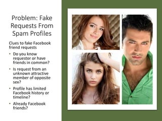 Problem: Fake
Requests From
Spam Profiles
Clues to fake Facebook
friend requests
• Do you know
requestor or have
friends in common?
• Is request from an
unknown attractive
member of opposite
sex?
• Profile has limited
Facebook history or
timeline?
• Already Facebook
friends?
 