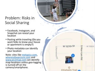 Problem: Risks in
Social Sharing
• Facebook, Instagram, and
Snapchat can reveal your
location
• Posting while traveling (Do you
want folks to know your house
or apartment is empty?)
• Photo metadata can identify
your location
Note: sites like metapicz.com,
whereisthepicture.com and
www.pic2map.com can identify
map locations unless geo-tagging
is turned off on the
camera/smartphone.
 