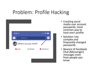 Problem: Profile Hacking
• Cracking social
media user account
passwords: most
common way to
hack one’s profile
• Solution: Use
complex and
frequently changed
passwords
• Beware of Facebook
Chat (Messenger)
messages even
from people you
know
 