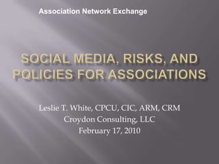 Association Network Exchange Social Media, Risks, and Policies for Associations Leslie T. White, CPCU, CIC, ARM, CRM Croydon Consulting, LLC February 17, 2010 