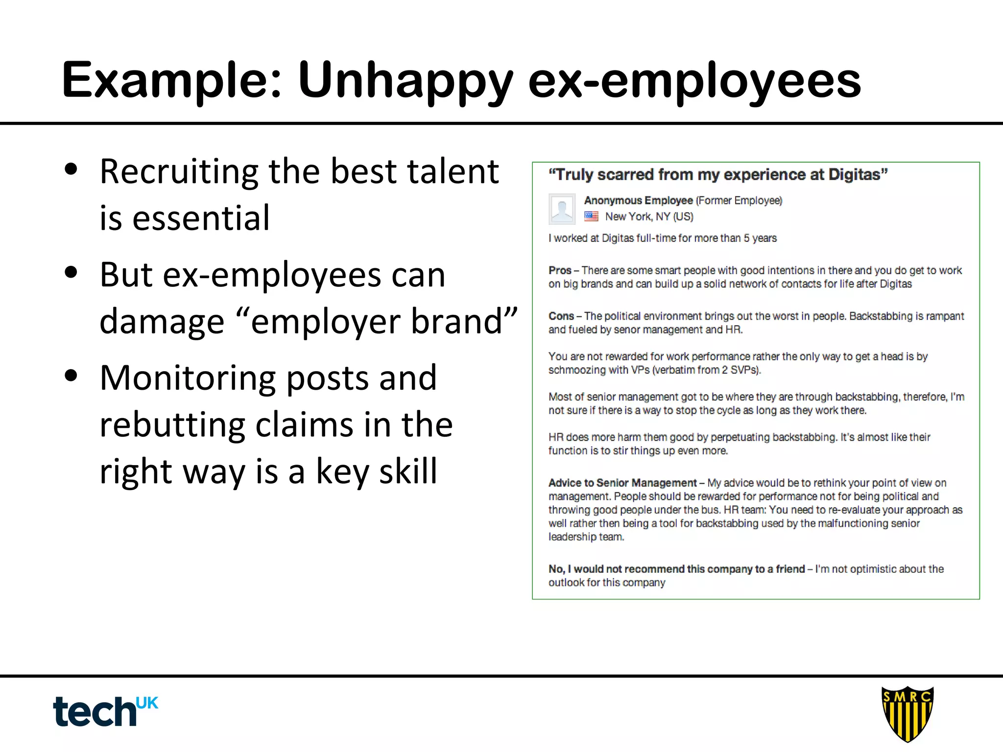 Example: Unhappy ex-employees 
• Recruiting the best talent 
is essential 
• But ex-employees can 
damage “employer brand” 
• Monitoring posts and 
rebutting claims in the 
right way is a key skill 
 