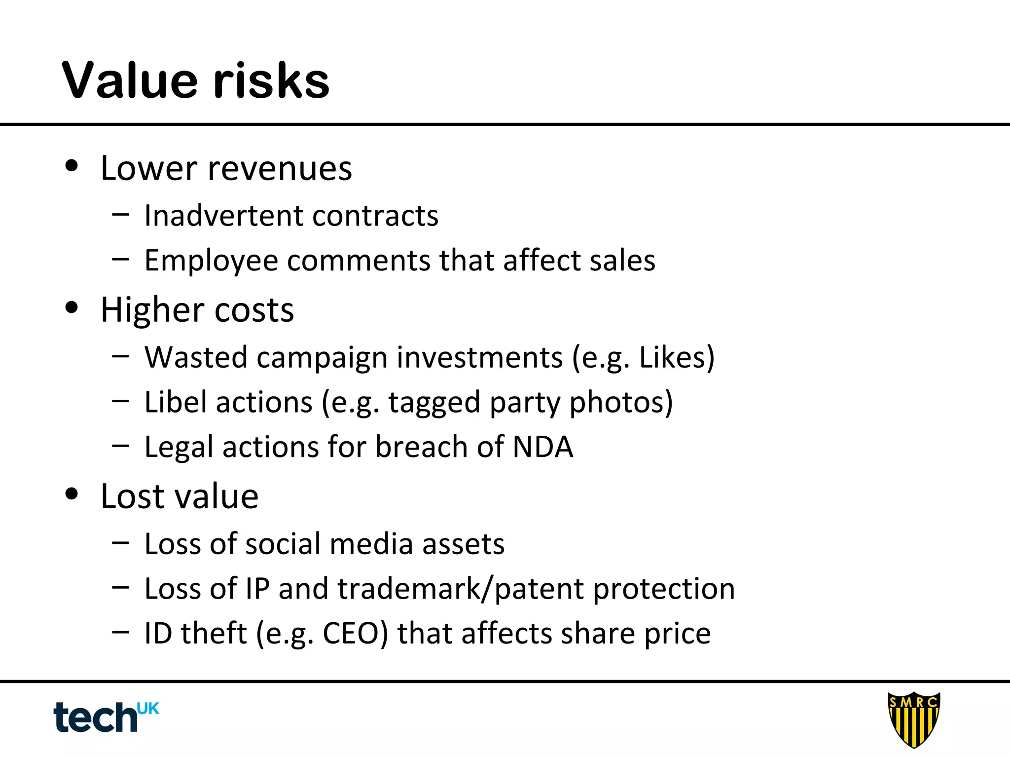Value risks 
• Lower revenues 
– Inadvertent contracts 
– Employee comments that affect sales 
• Higher costs 
– Wasted campaign investments (e.g. Likes) 
– Libel actions (e.g. tagged party photos) 
– Legal actions for breach of NDA 
• Lost value 
– Loss of social media assets 
– Loss of IP and trademark/patent protection 
– ID theft (e.g. CEO) that affects share price 
 