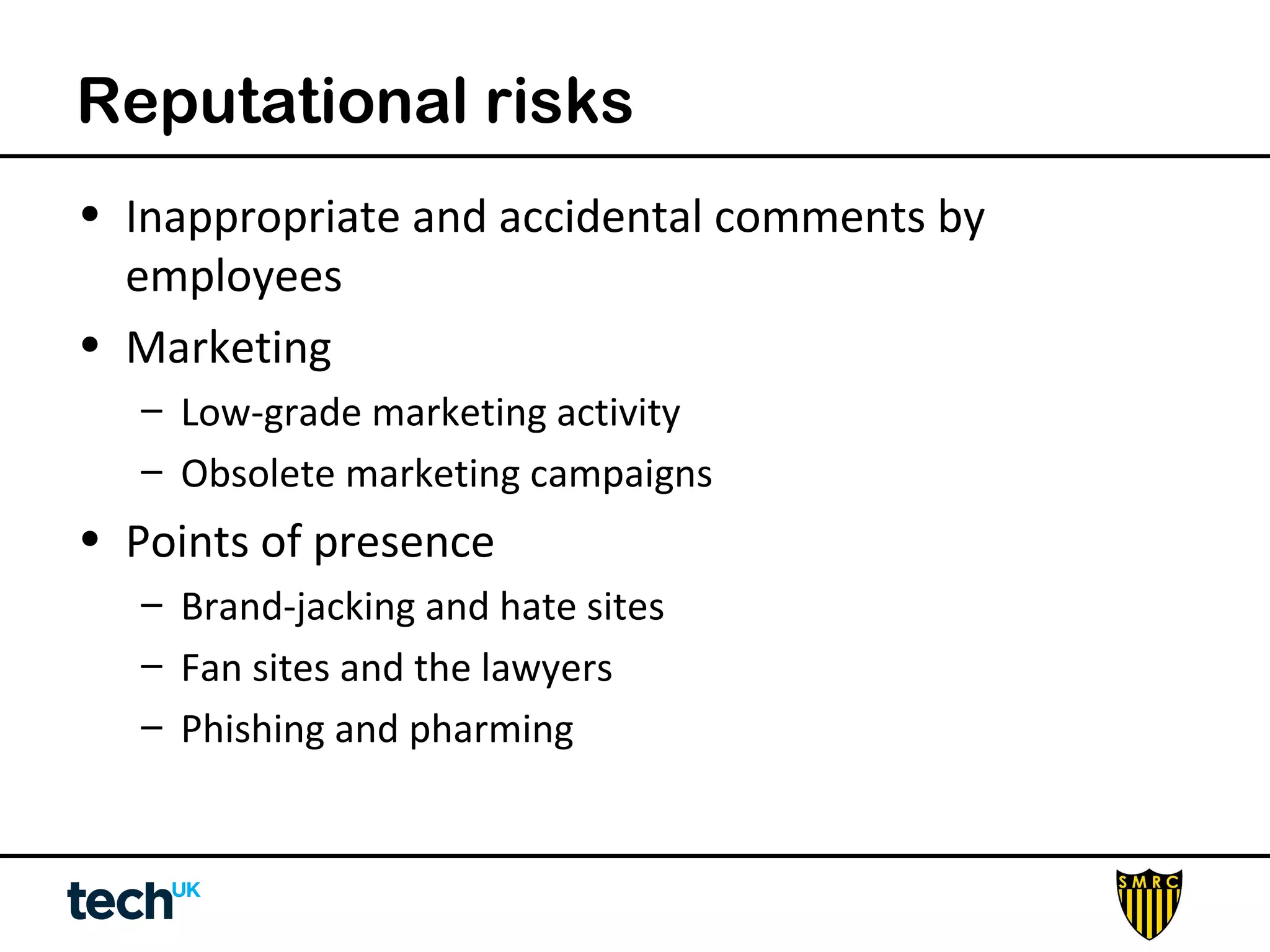 Reputational risks 
• Inappropriate and accidental comments by 
employees 
• Marketing 
– Low-grade marketing activity 
– Obsolete marketing campaigns 
• Points of presence 
– Brand-jacking and hate sites 
– Fan sites and the lawyers 
– Phishing and pharming 
 