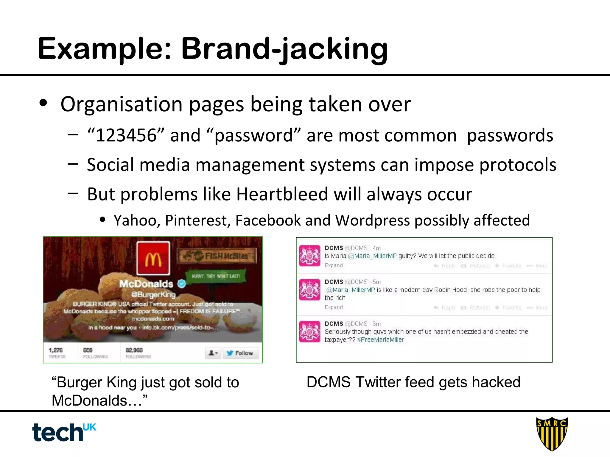 Example: Brand-jacking 
• Organisation pages being taken over 
– “123456” and “password” are most common passwords 
– Social media management systems can impose protocols 
– But problems like Heartbleed will always occur 
• Yahoo, Pinterest, Facebook and Wordpress possibly affected 
“Burger King just got sold to 
McDonalds…” 
DCMS Twitter feed gets hacked 
 
