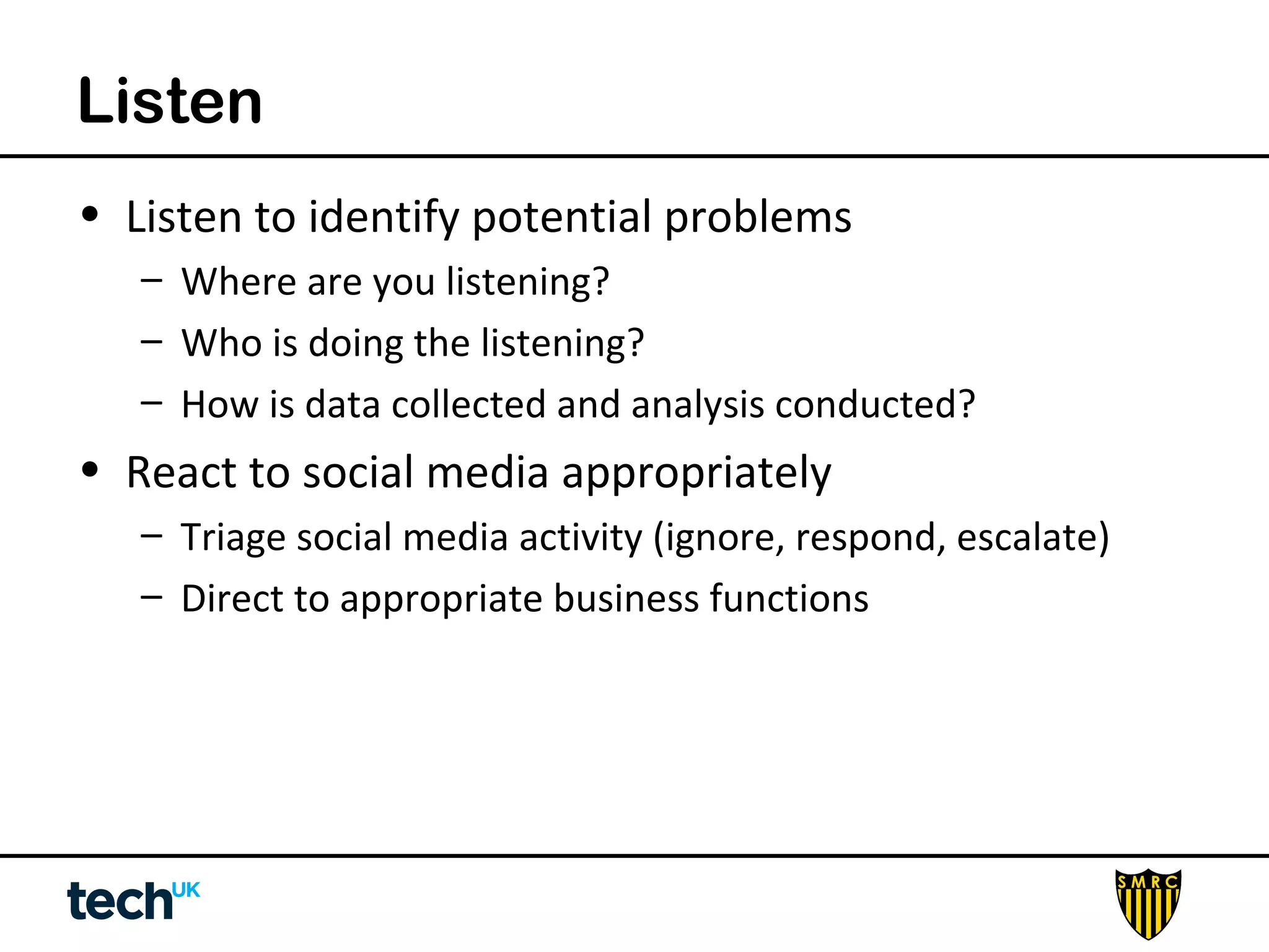 Listen 
• Listen to identify potential problems 
– Where are you listening? 
– Who is doing the listening? 
– How is data collected and analysis conducted? 
• React to social media appropriately 
– Triage social media activity (ignore, respond, escalate) 
– Direct to appropriate business functions 
 