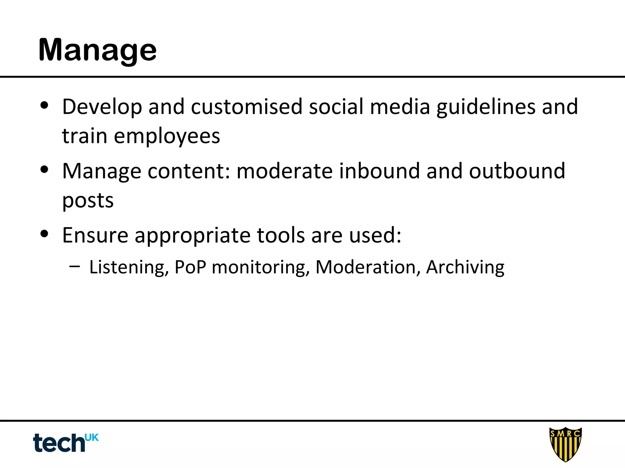 Manage 
• Develop and customised social media guidelines and 
train employees 
• Manage content: moderate inbound and outbound 
posts 
• Ensure appropriate tools are used: 
– Listening, PoP monitoring, Moderation, Archiving 
 
