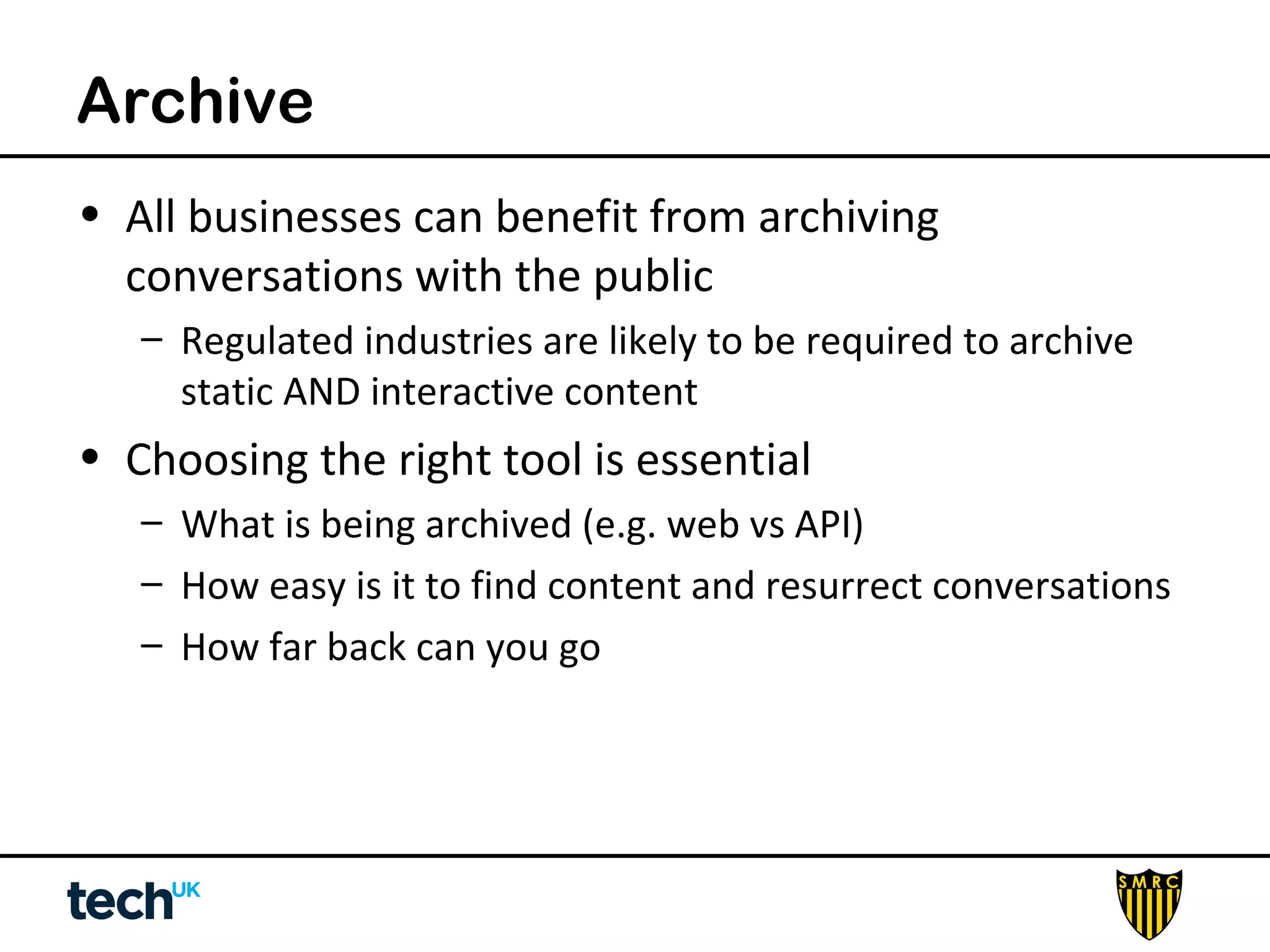 Archive 
• All businesses can benefit from archiving 
conversations with the public 
– Regulated industries are likely to be required to archive 
static AND interactive content 
• Choosing the right tool is essential 
– What is being archived (e.g. web vs API) 
– How easy is it to find content and resurrect conversations 
– How far back can you go 
 
