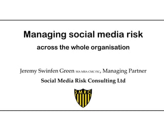 Managing social media risk 
across the whole organisation 
Jeremy Swinfen Green MA MBA CMC FIC, Managing Partner 
Social Media Risk Consulting Ltd 
 