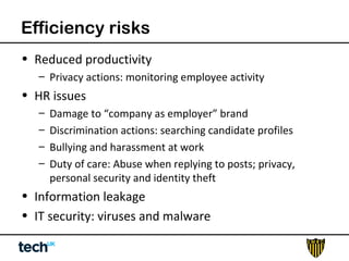 Efficiency risks 
• Reduced productivity 
– Privacy actions: monitoring employee activity 
• HR issues 
– Damage to “company as employer” brand 
– Discrimination actions: searching candidate profiles 
– Bullying and harassment at work 
– Duty of care: Abuse when replying to posts; privacy, 
personal security and identity theft 
• Information leakage 
• IT security: viruses and malware 
 