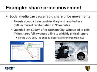 Example: share price movement 
• Social media can cause rapid share price movements 
– Tweets about a train crash in Maryland resulted in a 
$500m market capitalisation in 90 minutes 
– Quindell lost £950m after Gotham City, who stood to gain 
if the shares fell, tweeted a link to a highly critical report 
• (in the USA, Ebix, Tile Shop & Blucora also suffered from GC) 
 