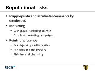 Reputational risks 
• Inappropriate and accidental comments by 
employees 
• Marketing 
– Low-grade marketing activity 
– Obsolete marketing campaigns 
• Points of presence 
– Brand-jacking and hate sites 
– Fan sites and the lawyers 
– Phishing and pharming 
 