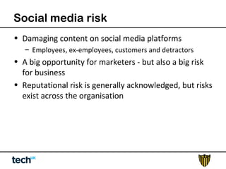 Social media risk 
• Damaging content on social media platforms 
– Employees, ex-employees, customers and detractors 
• A big opportunity for marketers - but also a big risk 
for business 
• Reputational risk is generally acknowledged, but risks 
exist across the organisation 
 