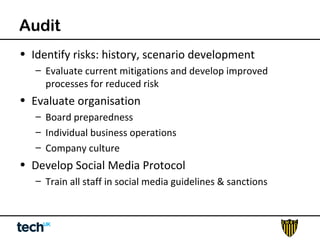 Audit 
• Identify risks: history, scenario development 
– Evaluate current mitigations and develop improved 
processes for reduced risk 
• Evaluate organisation 
– Board preparedness 
– Individual business operations 
– Company culture 
• Develop Social Media Protocol 
– Train all staff in social media guidelines & sanctions 
 