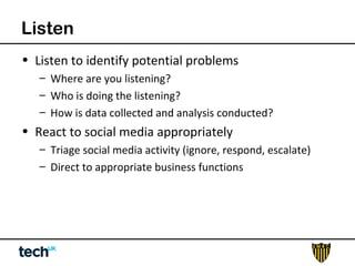 Listen 
• Listen to identify potential problems 
– Where are you listening? 
– Who is doing the listening? 
– How is data collected and analysis conducted? 
• React to social media appropriately 
– Triage social media activity (ignore, respond, escalate) 
– Direct to appropriate business functions 
 
