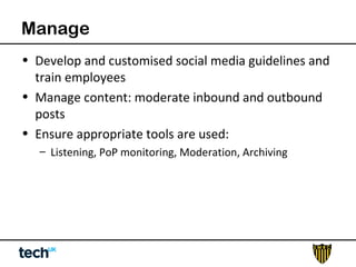 Manage 
• Develop and customised social media guidelines and 
train employees 
• Manage content: moderate inbound and outbound 
posts 
• Ensure appropriate tools are used: 
– Listening, PoP monitoring, Moderation, Archiving 
 